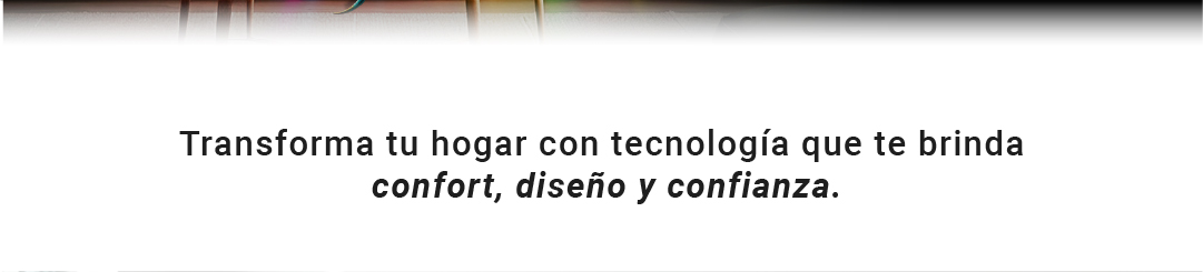 Transforma tu hogar con tecnolog&iacute;a que te brinda confort, dise&ntilde;o y confianza.